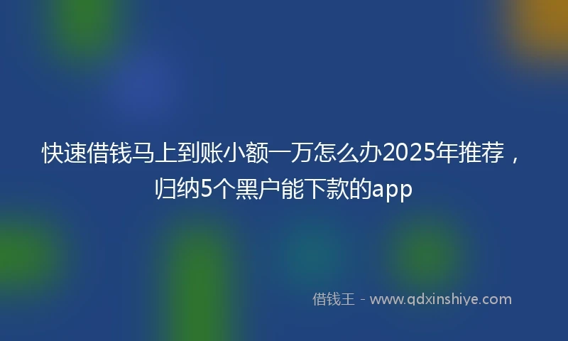 快速借钱马上到账小额一万怎么办2025年推荐，归纳5个黑户能下款的app