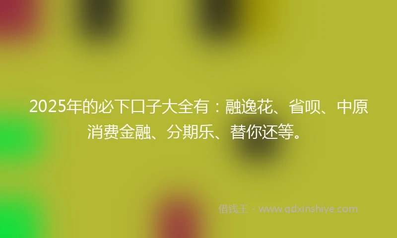 2025年的必下口子大全有:融逸花、省呗、中原消费金融、分期乐、替你还等。