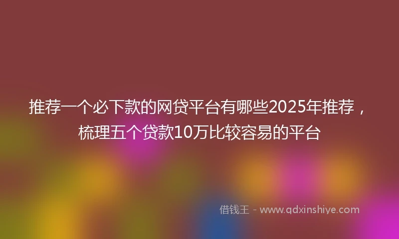 推荐一个必下款的网贷平台有哪些2025年推荐，梳理五个贷款10万比较容易的平台