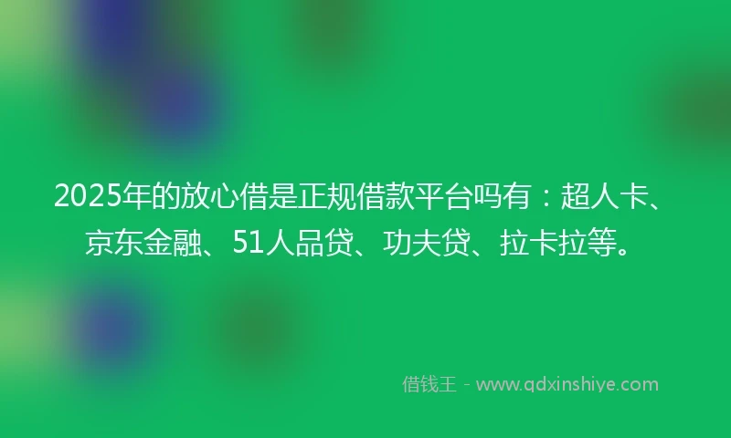 2025年的放心借是正规借款平台吗有：超人卡、京东金融、51人品贷、功夫贷、拉卡拉等。