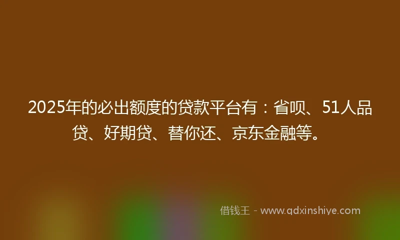 2025年的必出额度的贷款平台有：省呗、51人品贷、好期贷、替你还、京东金融等。