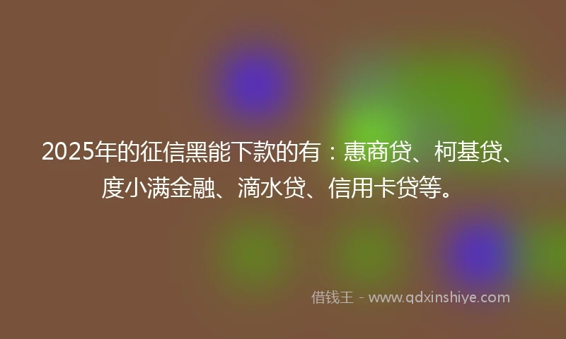 2025年的征信黑能下款的有：惠商贷、柯基贷、度小满金融、滴水贷、信用卡贷等。