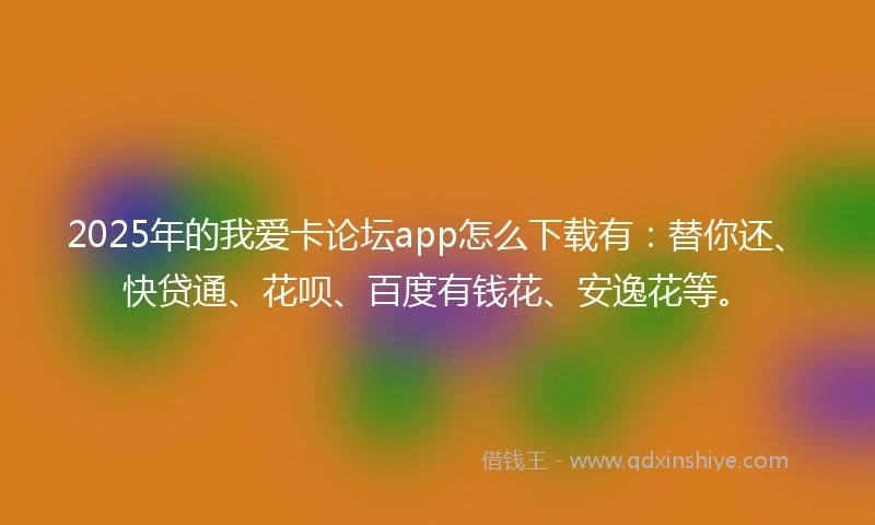 2025年的我爱卡论坛app怎么下载有：替你还、快贷通、花呗、百度有钱花、安逸花等。