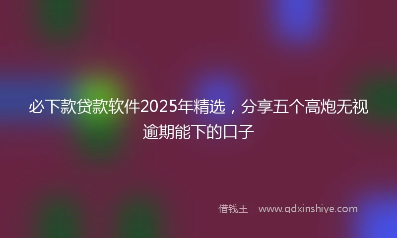 必下款贷款软件2025年精选，分享五个高炮无视逾期能下的口子