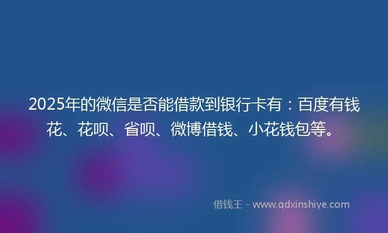 2025年的微信是否能借款到银行卡有：百度有钱花、花呗、省呗、微博借钱、小花钱包等。