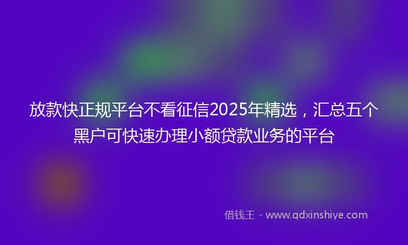 放款快正规平台不看征信2025年精选，汇总五个黑户可快速办理小额贷款业务的平台