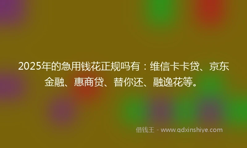 2025年的急用钱花正规吗有：维信卡卡贷、京东金融、惠商贷、替你还、融逸花等。