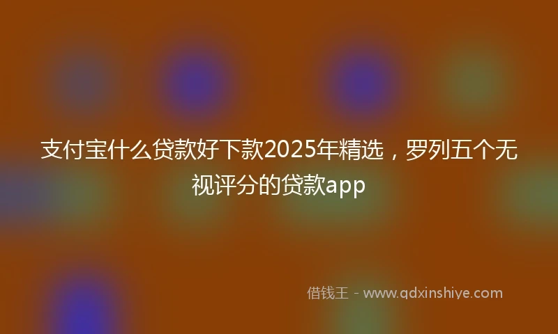 支付宝什么贷款好下款2025年精选，罗列五个无视评分的贷款app