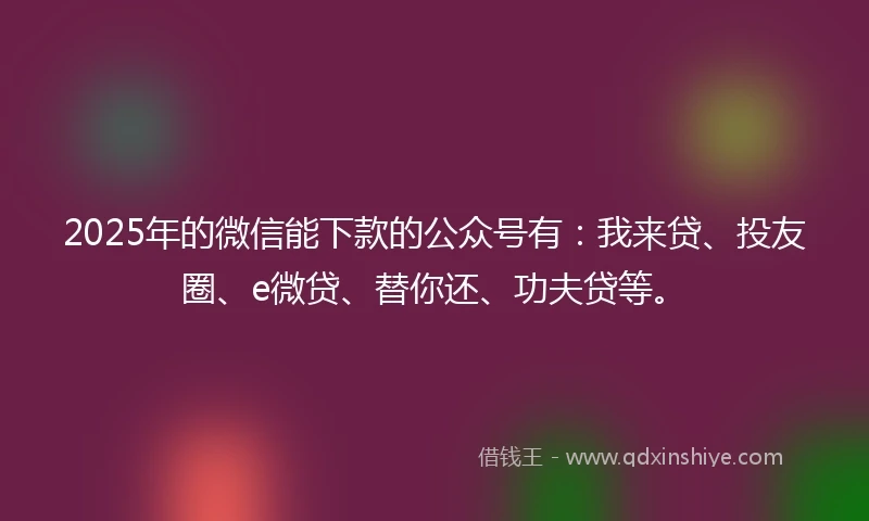 2025年的微信能下款的公众号有：我来贷、投友圈、e微贷、替你还、功夫贷等。