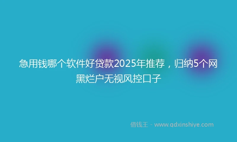 急用钱哪个软件好贷款2025年推荐，归纳5个网黑烂户无视风控口子
