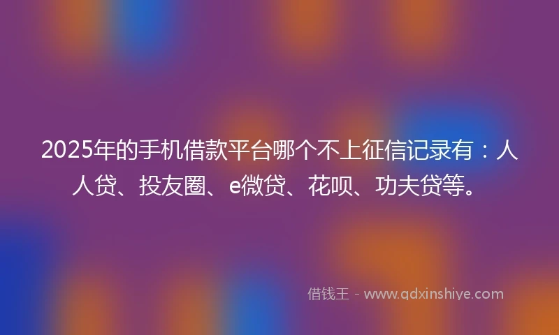 2025年的手机借款平台哪个不上征信记录有：人人贷、投友圈、e微贷、花呗、功夫贷等。