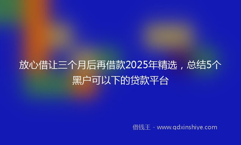 放心借让三个月后再借款2025年精选，总结5个黑户可以下的贷款平台