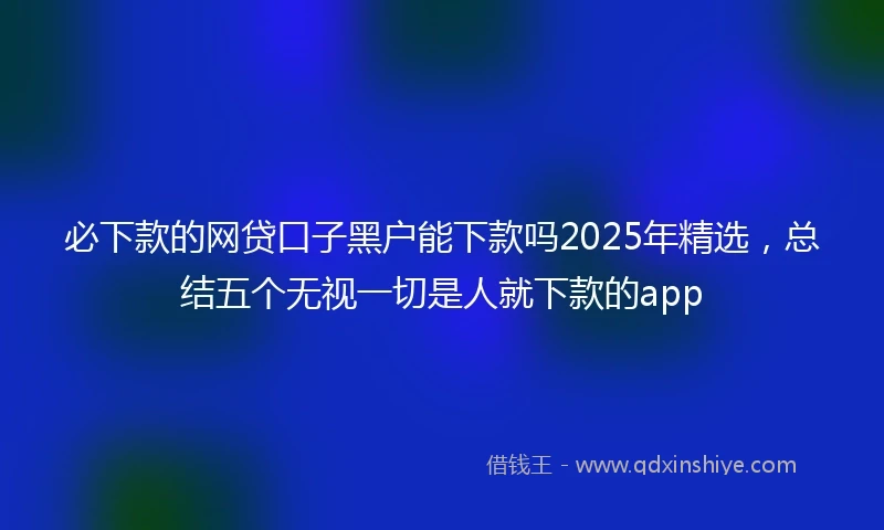 必下款的网贷口子黑户能下款吗2025年精选，总结五个无视一切是人就下款的app