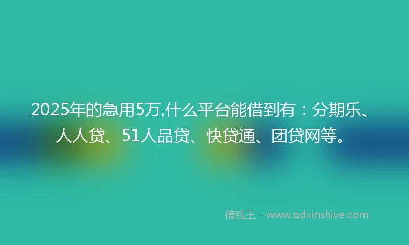 2025年的急用5万,什么平台能借到有：分期乐、人人贷、51人品贷、快贷通、团贷网等。