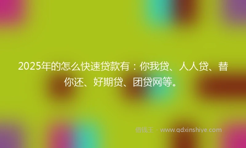 2025年的怎么快速贷款有：你我贷、人人贷、替你还、好期贷、团贷网等。