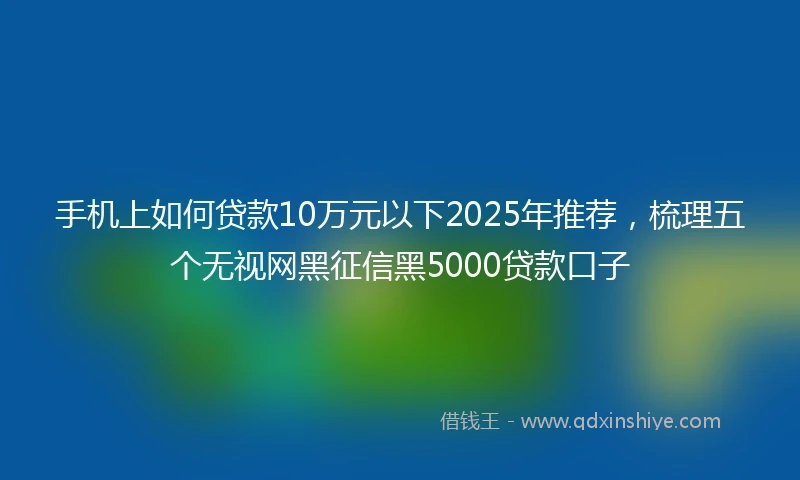 手机上如何贷款10万元以下2025年推荐，梳理五个无视网黑征信黑5000贷款口子