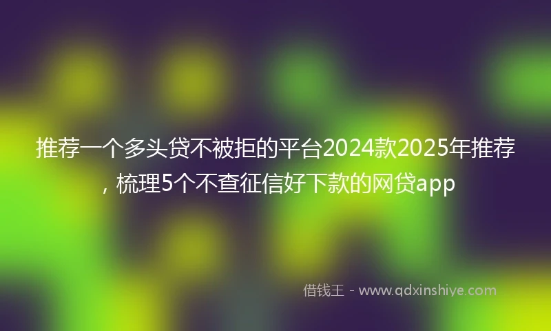 推荐一个多头贷不被拒的平台2024款2025年推荐，梳理5个不查征信好下款的网贷app