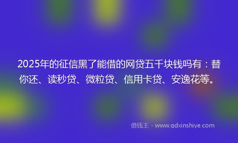 2025年的征信黑了能借的网贷五千块钱吗有：替你还、读秒贷、微粒贷、信用卡贷、安逸花等。