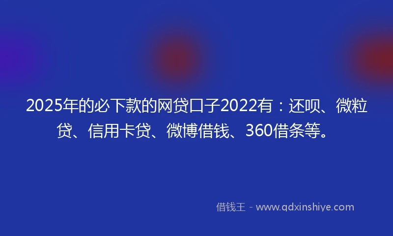 2025年的必下款的网贷口子2022有：还呗、微粒贷、信用卡贷、微博借钱、360借条等。