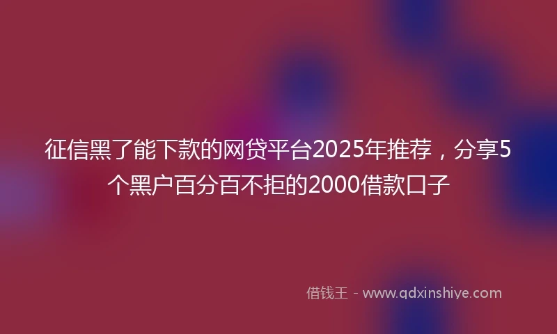 征信黑了能下款的网贷平台2025年推荐，分享5个黑户百分百不拒的2000借款口子