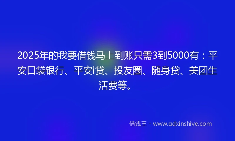 2025年的我要借钱马上到账只需3到5000有：平安口袋银行、平安i贷、投友圈、随身贷、美团生活费等。