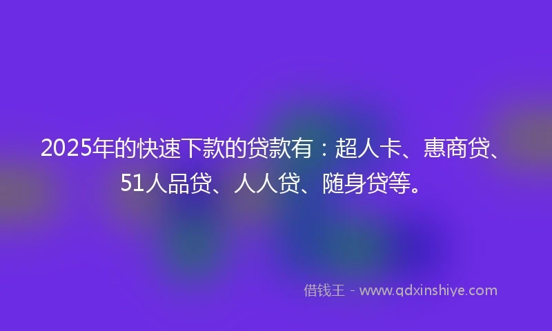 2025年的快速下款的贷款有：超人卡、惠商贷、51人品贷、人人贷、随身贷等。