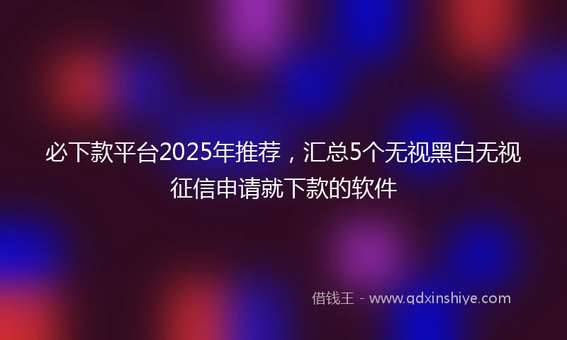 必下款平台2025年推荐，汇总5个无视黑白无视征信申请就下款的软件