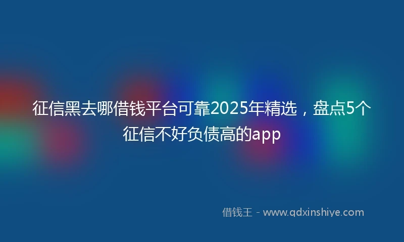 征信黑去哪借钱平台可靠2025年精选，盘点5个征信不好负债高的app