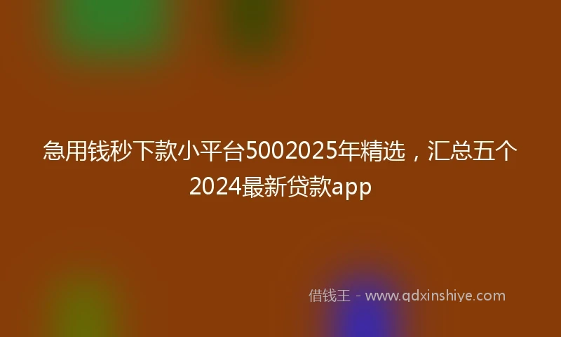 急用钱秒下款小平台5002025年精选，汇总五个2024最新贷款app