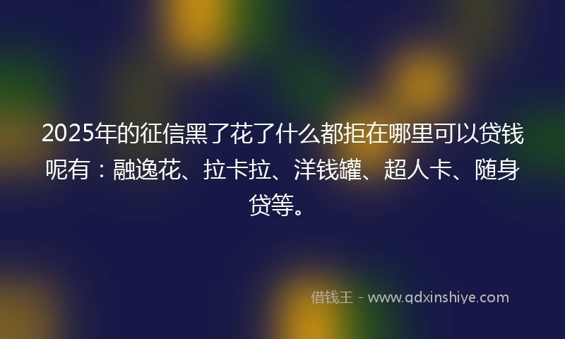 2025年的征信黑了花了什么都拒在哪里可以贷钱呢有：融逸花、拉卡拉、洋钱罐、超人卡、随身贷等。