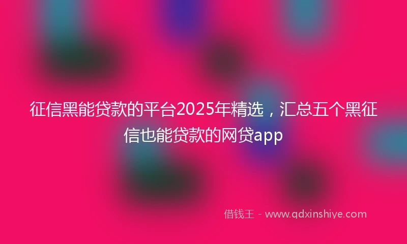 征信黑能贷款的平台2025年精选，汇总五个黑征信也能贷款的网贷app