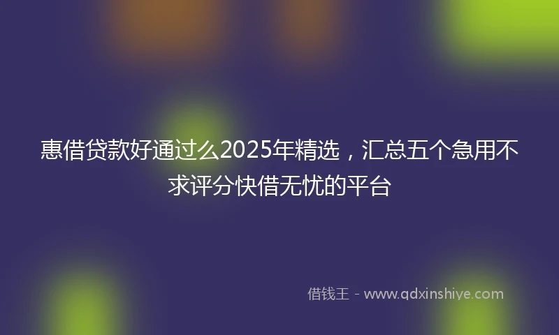 惠借贷款好通过么2025年精选，汇总五个急用不求评分快借无忧的平台