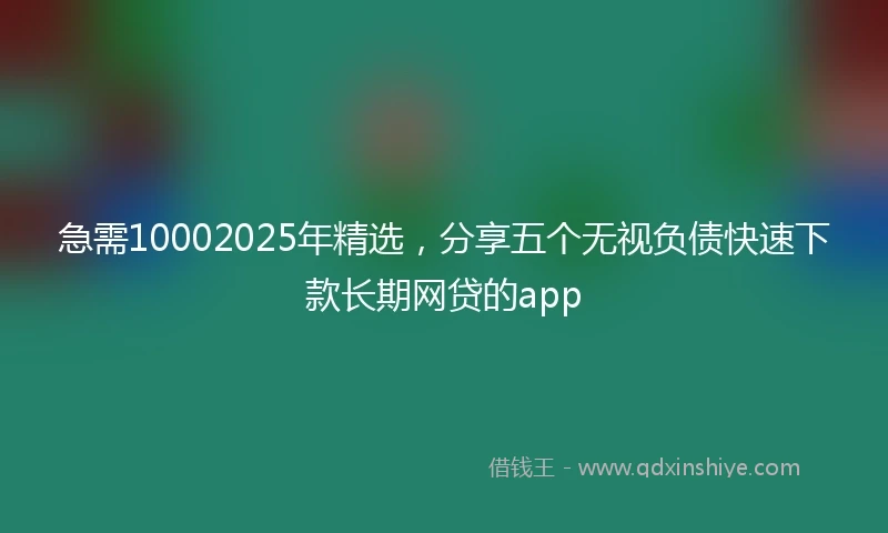 急需10002025年精选，分享五个无视负债快速下款长期网贷的app