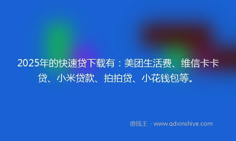 2025年的快速贷下载有：美团生活费、维信卡卡贷、小米贷款、拍拍贷、小花钱包等。
