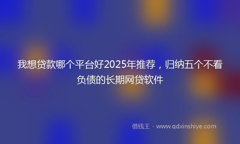 我想贷款哪个平台好2025年推荐，归纳五个不看负债的长期网贷软件