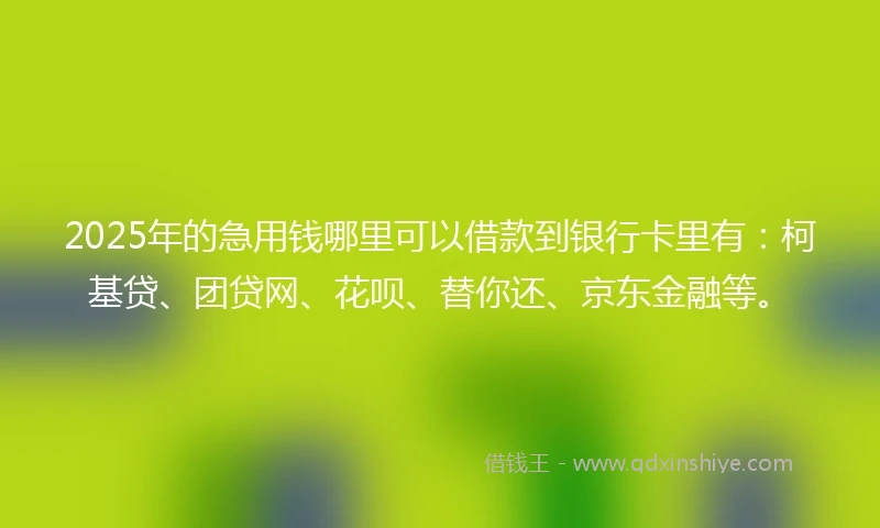 2025年的急用钱哪里可以借款到银行卡里有：柯基贷、团贷网、花呗、替你还、京东金融等。