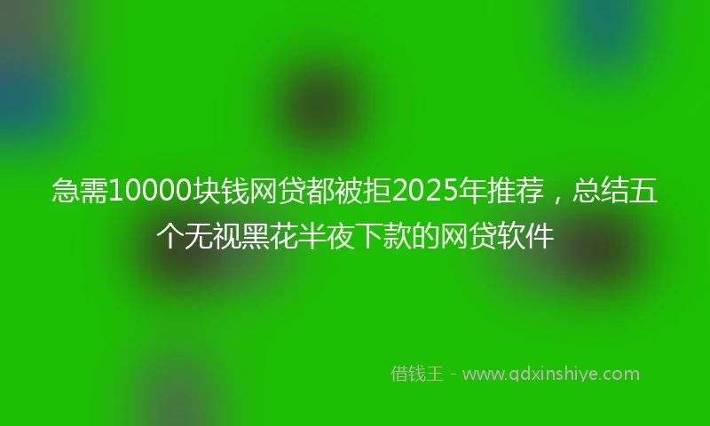 急需10000块钱网贷都被拒2025年推荐，总结五个无视黑花半夜下款的网贷软件