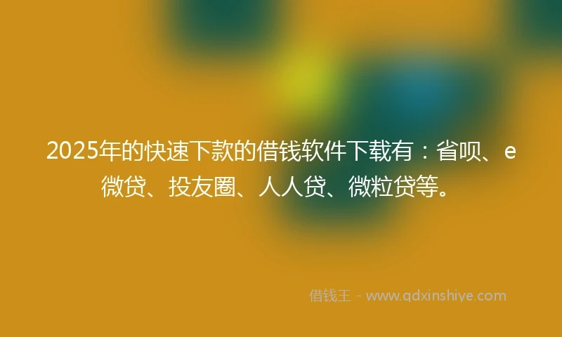 2025年的快速下款的借钱软件下载有：省呗、e微贷、投友圈、人人贷、微粒贷等。