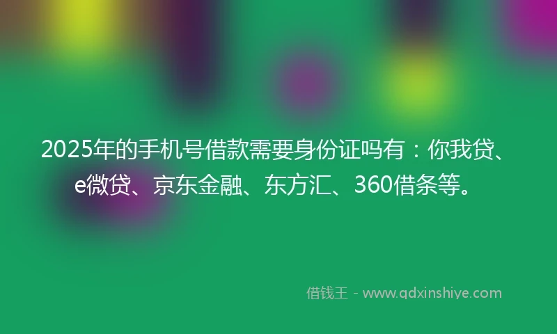 2025年的手机号借款需要身份证吗有：你我贷、e微贷、京东金融、东方汇、360借条等。
