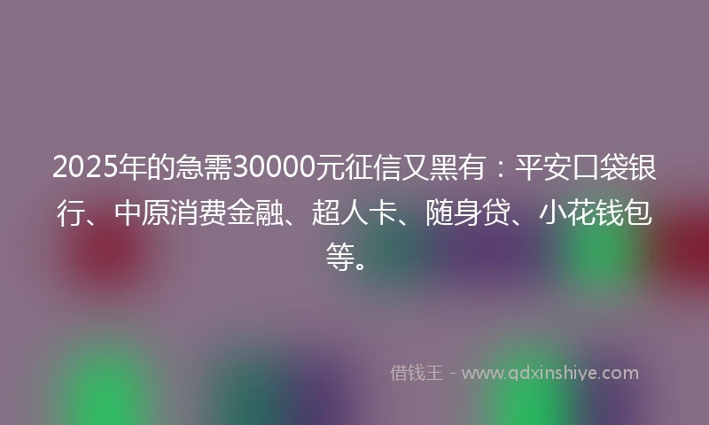2025年的急需30000元征信又黑有：平安口袋银行、中原消费金融、超人卡、随身贷、小花钱包等。