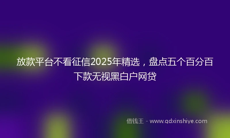 放款平台不看征信2025年精选，盘点五个百分百下款无视黑白户网贷