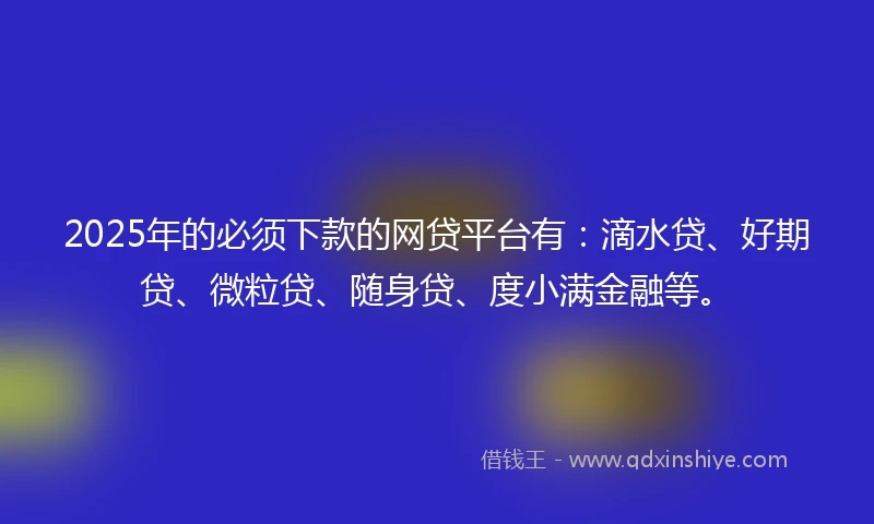2025年的必须下款的网贷平台有：滴水贷、好期贷、微粒贷、随身贷、度小满金融等。