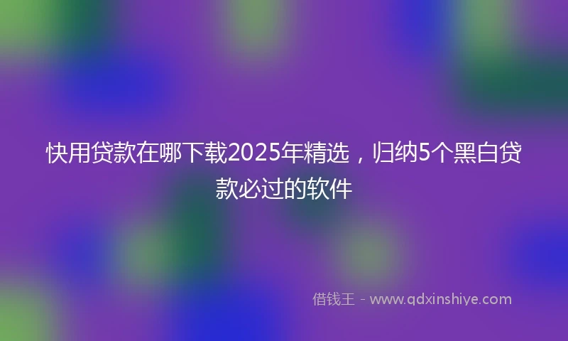 快用贷款在哪下载2025年精选，归纳5个黑白贷款必过的软件