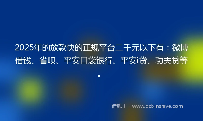 2025年的放款快的正规平台二千元以下有：微博借钱、省呗、平安口袋银行、平安i贷、功夫贷等。