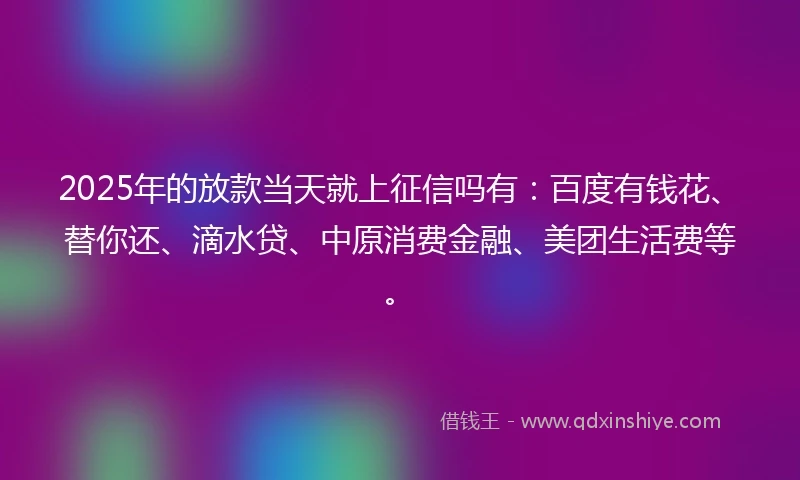 2025年的放款当天就上征信吗有：百度有钱花、替你还、滴水贷、中原消费金融、美团生活费等。