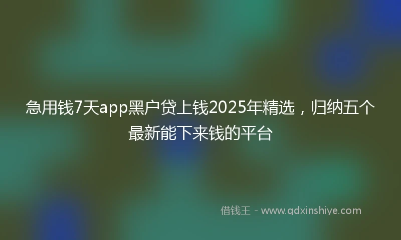 急用钱7天app黑户贷上钱2025年精选，归纳五个最新能下来钱的平台