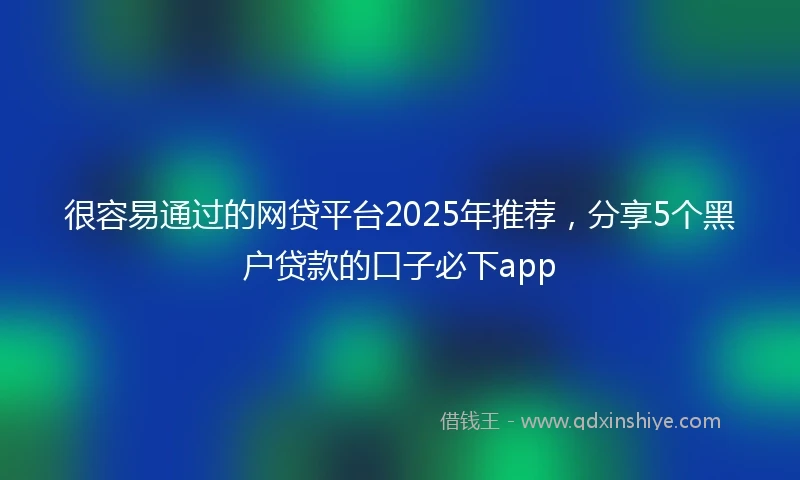 很容易通过的网贷平台2025年推荐,分享5个黑户贷款的口子必下app