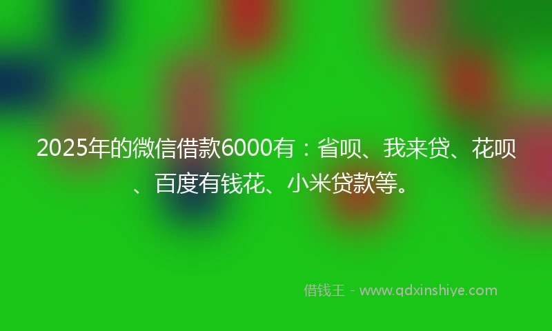 2025年的微信借款6000有:省呗、我来贷、花呗、百度有钱花、小米贷款等。