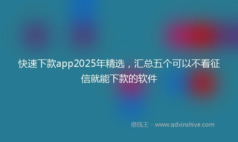 快速下款app2025年精选，汇总五个可以不看征信就能下款的软件