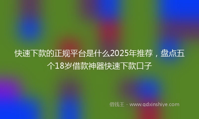 快速下款的正规平台是什么2025年推荐，盘点五个18岁借款神器快速下款口子